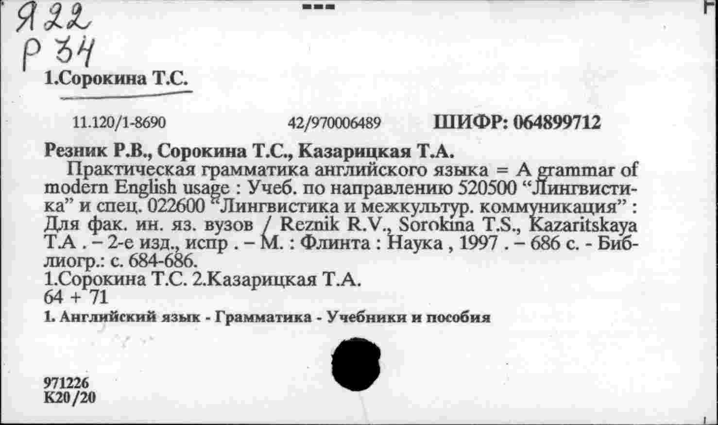 ﻿Я IL рън 1.Сорокина Т.С.
11.120/1-8690	42/970006489 ШИФР: 064899712
Резник Р.В., Сорокина Т.С., Казарицкая Т.А.
Практическая грамматика английского языка = A grammar of modern English usage : Учеб, по направлению 520500 “Лингвистика” и спец. 022600 ^Лингвистика и межкультур, коммуникация” : Для фак. ин. яз. вузов / Reznik R.V., Sorokina T.S., Kazaritskaya ТА . - 2-е изд., испр . - М.: Флинта : Наука , 1997 . - 686 с. - Биб-лиогр.: с. 684-686.
1.Сорокина Т.С. 2.Казарицкая Т.А.
64 + 71
1. Английский язык - Грамматика - Учебники и пособия
971226
К20/20